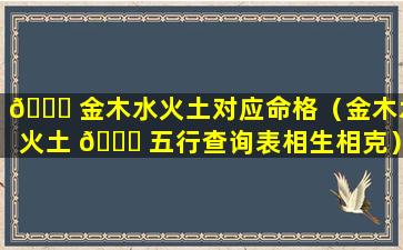 🐟 金木水火土对应命格（金木水火土 🐟 五行查询表相生相克）